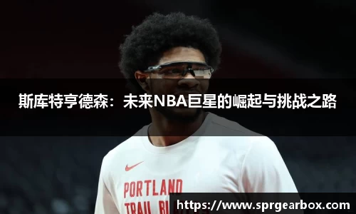 斯库特亨德森：未来NBA巨星的崛起与挑战之路