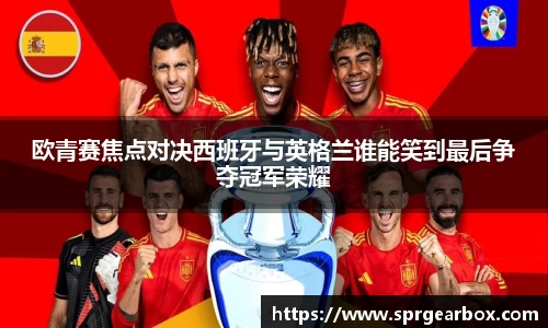 欧青赛焦点对决西班牙与英格兰谁能笑到最后争夺冠军荣耀